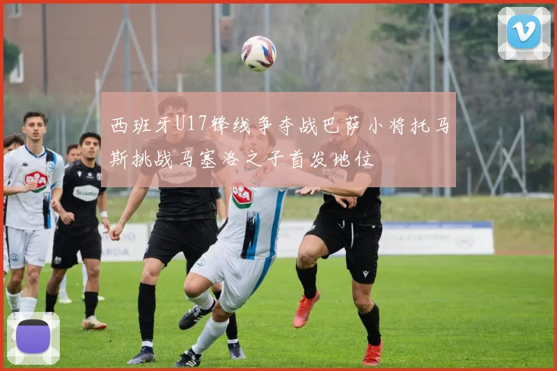 西班牙U17锋线争夺战巴萨小将托马斯挑战马塞洛之子首发地位