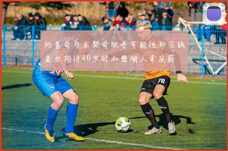 约基奇与东契奇联手可能性渺茫钱查尔期待40岁时加盟湖人拿底薪