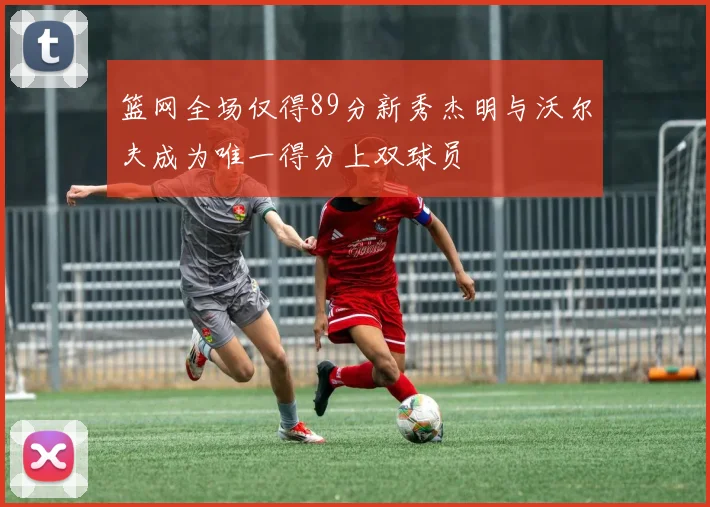 篮网全场仅得89分新秀杰明与沃尔夫成为唯一得分上双球员