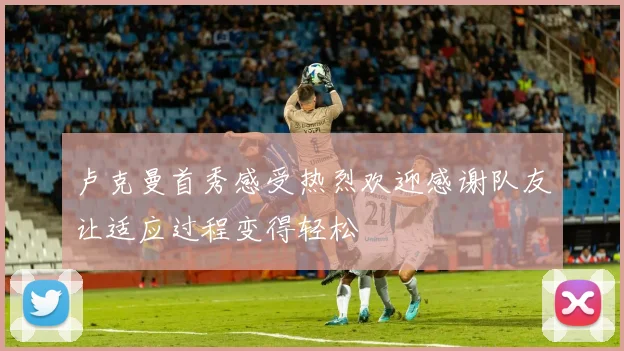 卢克曼首秀感受热烈欢迎感谢队友让适应过程变得轻松