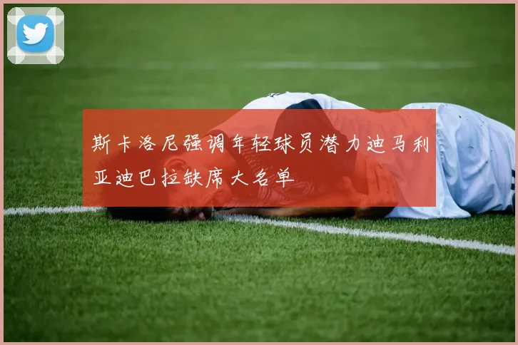 斯卡洛尼强调年轻球员潜力迪马利亚迪巴拉缺席大名单