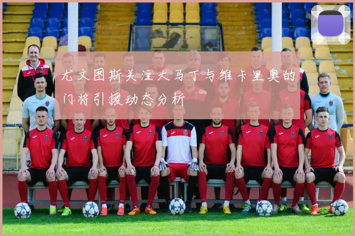 尤文图斯关注大马丁与维卡里奥的门将引援动态分析
