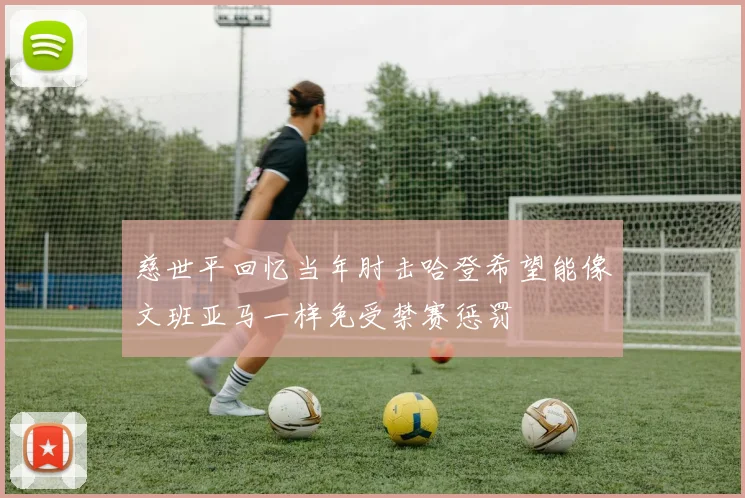 慈世平回忆当年肘击哈登希望能像文班亚马一样免受禁赛惩罚