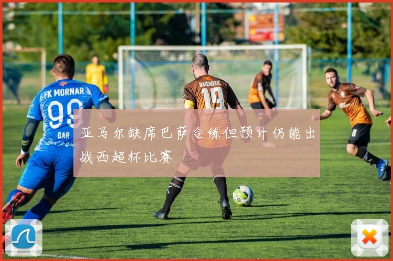 亚马尔缺席巴萨合练但预计仍能出战西超杯比赛
