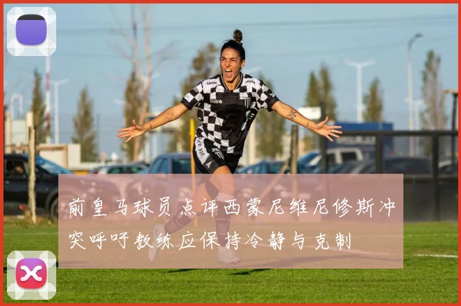 前皇马球员点评西蒙尼维尼修斯冲突呼吁教练应保持冷静与克制