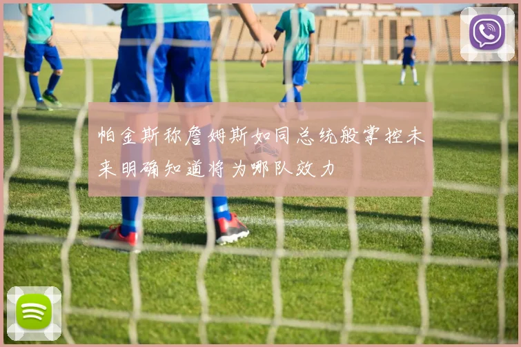 帕金斯称詹姆斯如同总统般掌控未来明确知道将为哪队效力