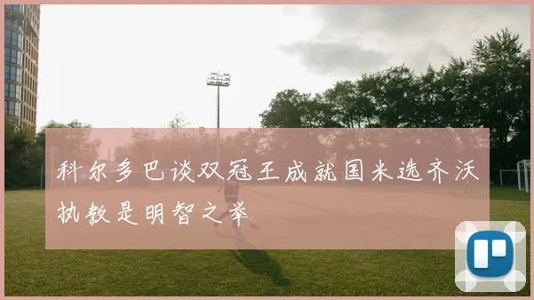 科尔多巴谈双冠王成就国米选齐沃执教是明智之举