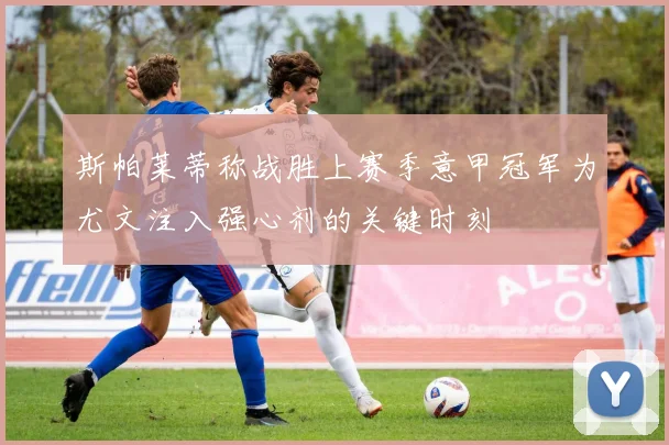 斯帕莱蒂称战胜上赛季意甲冠军为尤文注入强心剂的关键时刻