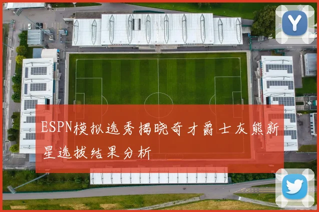 ESPN模拟选秀揭晓奇才爵士灰熊新星选拔结果分析
