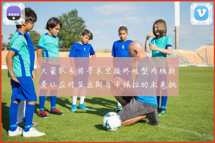 火箭队或将寻求空接终结型内线新秀以应对亚当斯与卡佩拉的未来挑战