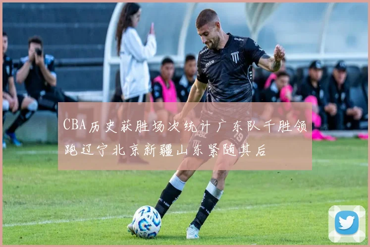 CBA历史获胜场次统计广东队千胜领跑辽宁北京新疆山东紧随其后