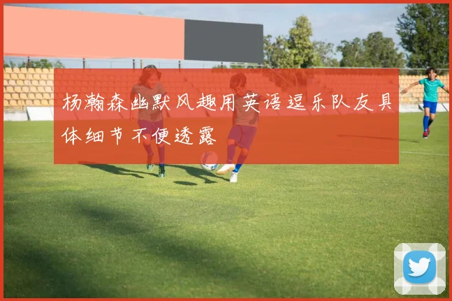 杨瀚森幽默风趣用英语逗乐队友具体细节不便透露