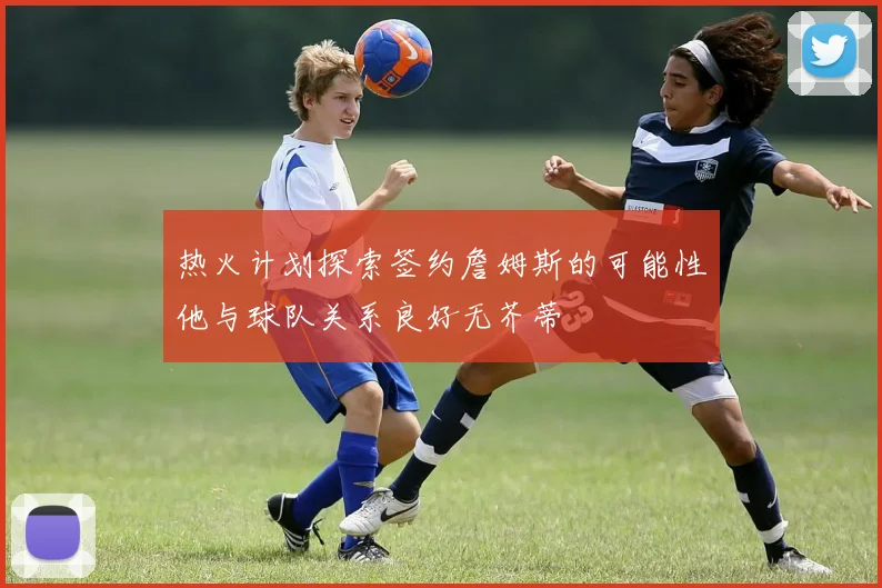 热火计划探索签约詹姆斯的可能性他与球队关系良好无芥蒂
