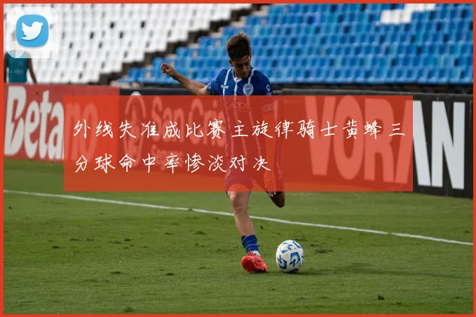 外线失准成比赛主旋律骑士黄蜂三分球命中率惨淡对决