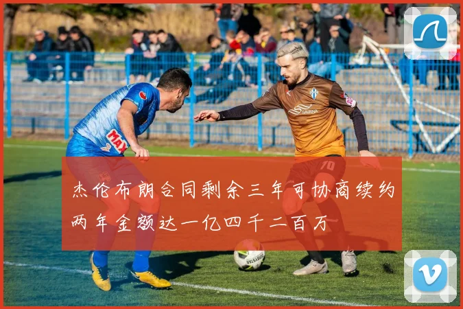 杰伦布朗合同剩余三年可协商续约两年金额达一亿四千二百万