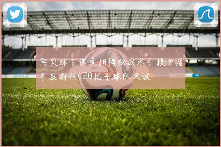 阿莫林下课真相揭秘战术引援矛盾引发前任CEO插手球队风波