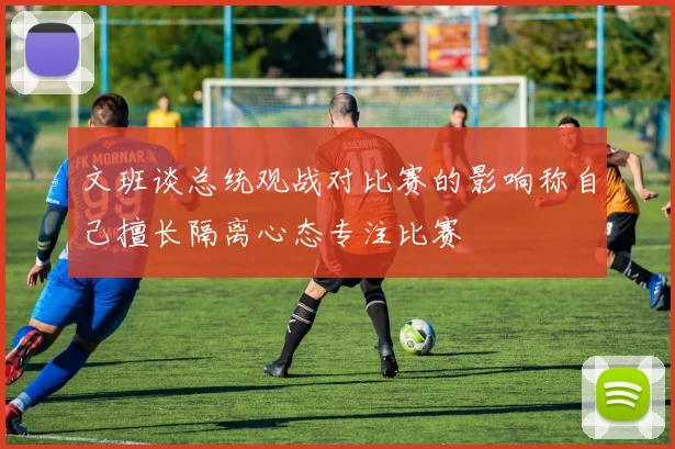 文班谈总统观战对比赛的影响称自己擅长隔离心态专注比赛