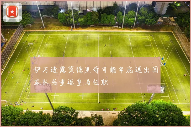 伊万透露莫德里奇可能年底退出国家队或重返皇马任职